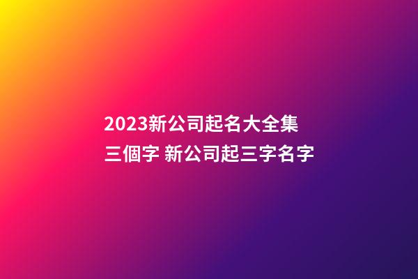 2023新公司起名大全集三個字 新公司起三字名字